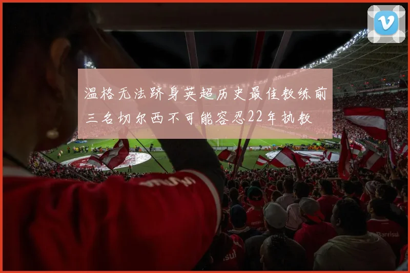 温格无法跻身英超历史最佳教练前三名切尔西不可能容忍22年执教