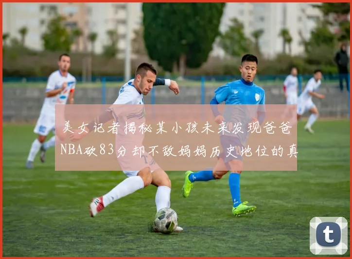 美女记者揭秘某小孩未来发现爸爸NBA砍83分却不敌妈妈历史地位的真相