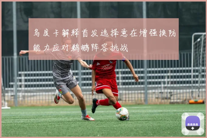 乌度卡解释首发选择意在增强换防能力应对鹈鹕阵容挑战