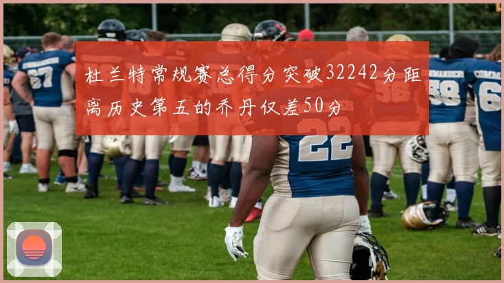 杜兰特常规赛总得分突破32242分距离历史第五的乔丹仅差50分