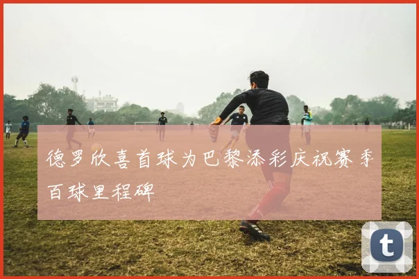 德罗欣喜首球为巴黎添彩庆祝赛季百球里程碑
