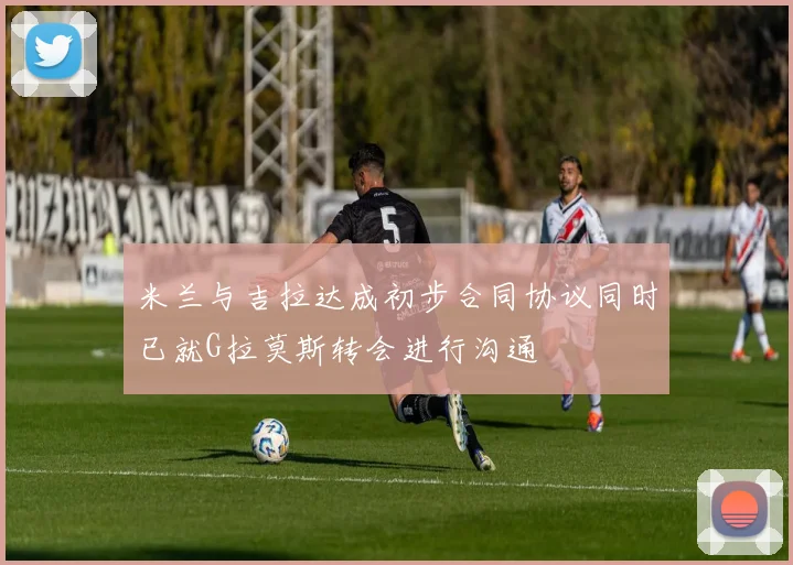 米兰与吉拉达成初步合同协议同时已就G拉莫斯转会进行沟通