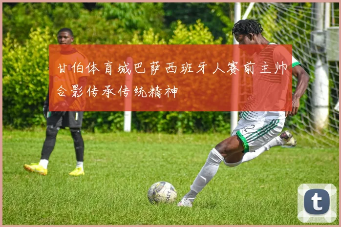 甘伯体育城巴萨西班牙人赛前主帅合影传承传统精神