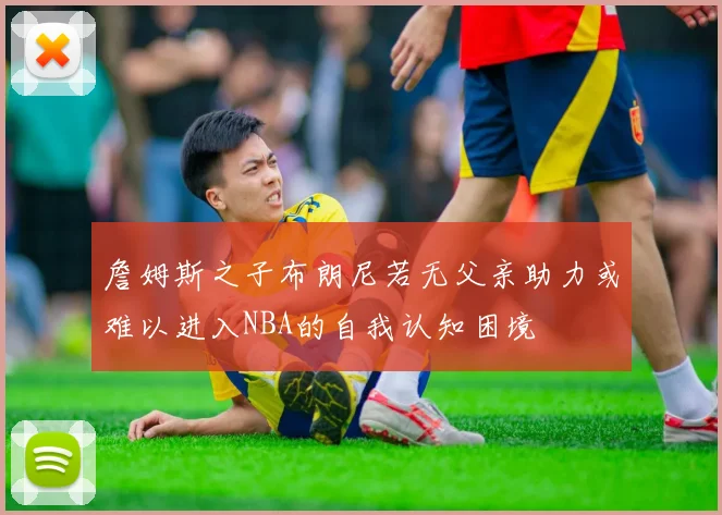 詹姆斯之子布朗尼若无父亲助力或难以进入NBA的自我认知困境