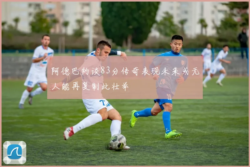 阿德巴约谈83分传奇表现未来或无人能再复制此壮举