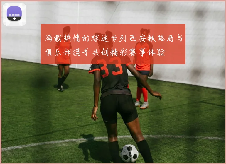 满载热情的球迷专列西安铁路局与俱乐部携手共创精彩赛事体验