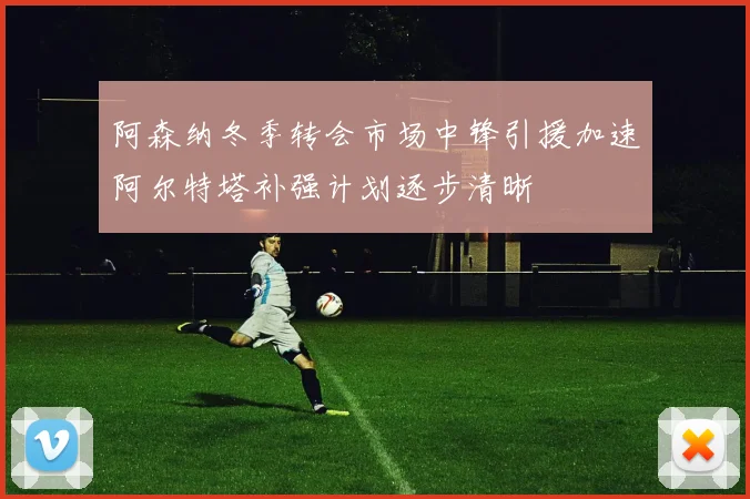 阿森纳冬季转会市场中锋引援加速阿尔特塔补强计划逐步清晰