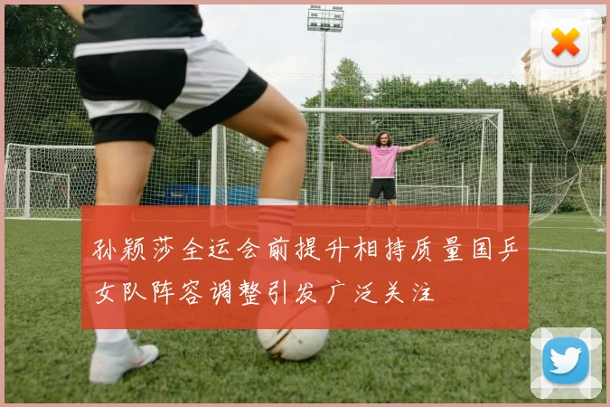 孙颖莎全运会前提升相持质量国乒女队阵容调整引发广泛关注