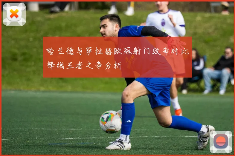 哈兰德与萨拉赫欧冠射门效率对比锋线王者之争分析