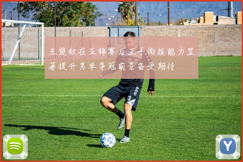 王楚钦在亚锦赛后正手衔接能力显著提升男单争冠前景备受期待